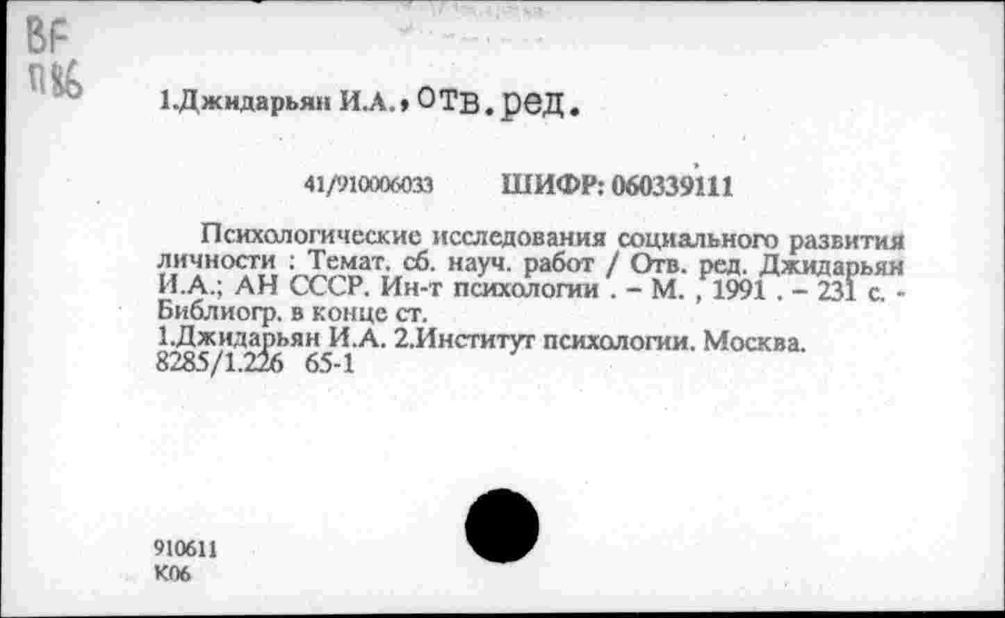 ﻿ВР ПЙ
1 .Джидарьян ИЛ., ОТВ.рвД.
41/910006033 ШИФР: 060339111
Психологические исследования социального развития личности : Темат. сб. науч, работ / Отв. ред. Джидарьян И.А.; АН СССР. Ин-т психологии . - М. , 1991 . - 231 с. -Библиогр. в конце ст.
1.Джидарьян И.А. 2,Институг психологии. Москва. 8285/1.226 65-1
910611 К06